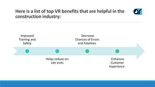 Here is a list of top VR benefits that are helpful in the
construction industry:
Improved
Training and
Safety
Helps reduce on-
site visits
Decrease
Chances of Errors
and Fatalities
Enhances
Customer
Experience
 