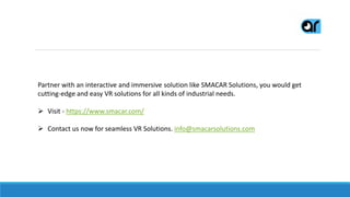 Partner with an interactive and immersive solution like SMACAR Solutions, you would get
cutting-edge and easy VR solutions for all kinds of industrial needs.
 Visit - https://www.smacar.com/
 Contact us now for seamless VR Solutions. info@smacarsolutions.com
 