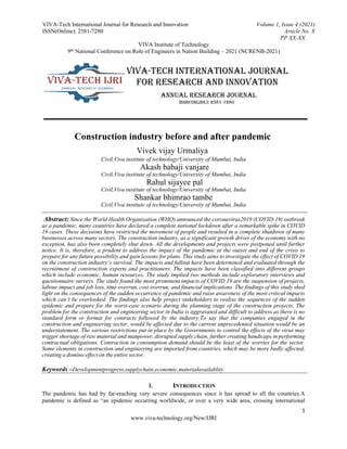 VIVA-Tech International Journal for Research and Innovation Volume 1, Issue 4 (2021)
ISSN(Online): 2581-7280 Article No. X
PP XX-XX
VIVA Institute of Technology
9th National Conference on Role of Engineers in Nation Building – 2021 (NCRENB-2021)
1
www.viva-technology.org/New/IJRI
Construction industry before and after pandemic
Vivek vijay Urmaliya
Civil,Viva institute of technology/University of Mumbai, India
Akash babaji vanjare
Civil,Viva institute of technology/University of Mumbai, India
Rahul sijayee pal
Civil,Viva institute of technology/University of Mumbai, India
Shankar bhimrao tambe
Civil,Viva institute of technology/University of Mumbai, India
Abstract: Since the World Health Organization (WHO) announced the coronavirus2019 (COVID-19) outbreak
as a pandemic, many countries have declared a complete national lockdown after a remarkable spike in COVID
19 cases. These decisions have restricted the movement of people and resulted in a complete shutdown of many
businesses across many sectors. The construction industry, as a significant growth driver of the economy with no
exception, has also been completely shut down. All the developments and projects were postponed until further
notice. It is, therefore, a prudent to address the impact of the pandemic at the outset and end of the crisis to
prepare for any future possibility and gain lessons for plans. This study aims to investigate the effect of COVID 19
on the construction industry’s survival. The impacts and fallout have been determined and evaluated through the
recruitment of construction experts and practitioners. The impacts have been classified into different groups
which include economic, human resources. The study implied two methods include exploratory interviews and
questionnaire surveys. The study found the most prominent impacts of COVID 19 are the suspension of projects,
labour impact and job loss, time overrun, cost overrun, and financial implications. The findings of this study shed
light on the consequences of the sudden occurrence of pandemic and raise awareness of the most critical impacts
which can’t be overlooked. The findings also help project stakeholders to realise the sequences of the sudden
epidemic and prepare for the worst-case scenario during the planning stage of the construction projects. The
problem for the construction and engineering sector in India is aggravated and difficult to address as there is no
standard form or format for contracts followed by the industry.To say that the companies engaged in the
construction and engineering sector, would be affected due to the current unprecedented situation would be an
understatement. The various restrictions put in place by the Governments to control the effects of the virus may
trigger shortage of raw material and manpower, disrupted supply chain, further creating handicaps in performing
contractual obligations. Contraction in consumption demand should be the least of the worries for the sector.
Some elements in construction and engineering are imported from countries, which may be more badly affected,
creating a domino effect on the entire sector.
Keywords –Developmentprogress,supplychain,economic,materialavailablity.
I. INTRODUCTION
The pandemic has had by far-reaching very severe consequences since it has spread to all the countries.A
pandemic is defined as “an epidemic occurring worldwide, or over a very wide area, crossing international
 