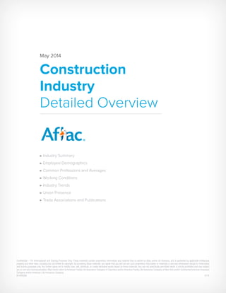 May 2014
Construction
Industry
Detailed Overview
Industry Summary
Employee Demographics
Common Professions and Averages
Working Conditions
Industry Trends
Union Presence
Trade Associations and Publications
Confidential – For Informational and Training Purposes Only. These materials contain proprietary information and material that is owned by Aflac and/or its licensors, and is protected by applicable intellectual
property and other laws, including but not limited to copyright. By accessing these materials, you agree that you will not use such proprietary information or materials in any way whatsoever except for informative
and training purposes only. You further agree not to modify, loan, sell, distribute, or create derivative works based on these materials. Any use not specifically permitted herein is strictly prohibited and may subject
you to civil and criminal penalties.Aflac herein refers to American Family Life Assurance Company of Columbus and/or American Family Life Assurance Company of New York and/or Continental American Insurance
Company and/or American Life Insurance Company.
N140059A	5/14
 