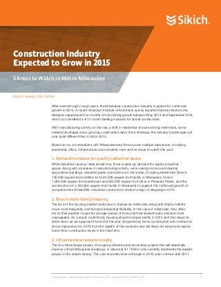 Construction Industry
Expected to Grow in 2015
5 Areas to Watch in Metro Milwaukee
By Bart Adams, CPA, Partner
Construction Industry Expected to Grow in 2015. Copyright 2015, Sikich LLP.			 	 1
After several tough, tough years, the Milwaukee construction industry is poised for continued
growth in 2015. A recent American Institute of Architects survey reported that architects in the
Midwest experienced five months of solid billing growth between May 2014 and September 2014,
which is considered a 9-12 month leading indicator for actual construction.
With manufacturing activity on the rise, a shift in residential choices among millennials, some
material shortages and a growing construction labor force shortage, the industry’s landscape will
look quite different than it did in 2014.
Based on my conversations with Milwaukee area firms across multiple subsectors, including
residential, office, infrastructure and industrial, here are five areas to watch this year:
1. Demand increases for quality industrial space
While industrial vacancy rates remain low, there is pent-up demand for quality industrial
space. Along with increases in manufacturing activity, we’re seeing more new industrial
speculative buildings, industrial parks and add-ons in the works, including HellermannTyton’s
102,000-square-foot addition to its 92,000-square-foot facility in Milwaukee, Uline’s
1,000,000-square-foot warehouse and 200,000-square-foot office in Pleasant Prairie, and the
construction of a 100,000-square-foot facility in Waukesha to support the continued growth of
companies like EmbedTek. Industrial construction shows no sign of stopping in 2015.
2. Rise in multi-family housing
The face of the housing market continues to change as millennials along with empty-nesters
move more frequently and demand residential flexibility. In the case of millennials, they often
live at their parents’ house for a longer period of time until their student loans become more
manageable. As a result, multi-family housing should increase briefly in 2015 and then begin to
settle down as we approach the end of the year. Single-family home construction will continue to
show improvement in 2015 from the depths of the recession but will likely not see pre-recession
boom-time construction levels in the near term.
3. Infrastructure remains steady
The Zoo Interchange project, an ongoing infrastructure renovation project that will drastically
improve critical Milwaukee roadways, is valued at $1.7 billion and currently represents the largest
project in the state’s history. The core reconstruction will begin in 2015 and continue until 2017,
 