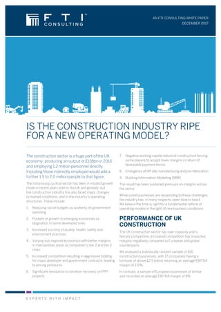 AN FTI CONSULTING WHITE PAPER
DECEMBER 2017
IS THE CONSTRUCTION INDUSTRY RIPE
FOR A NEW OPERATING MODEL?
The construction sector is a huge part of the UK
economy, producing an output of £138bn in 2016
and employing 1.2 million personnel directly.
Including those indirectly employed would add a
further 1.5 to 2.0 million people to that figure.
The notoriously cyclical sector has been in modest growth
mode in recent years both in the UK and globally, but
the construction industry has also faced major changes
to market conditions, and to the industry’s operating
structures. These include:
1.	 Reducing social budgets as austerity hit government
spending
2.	 Pockets of growth in emerging economies vs.
stagnation in some developed ones
3.	 Increased scrutiny of quality, health, safety and
environment practices
4.	 Varying sub-regional economics with better margins
in metropolitan areas as compared to tier 2 and tier 3
cities
5.	 Increased competition resulting in aggressive bidding
for major developer and government contracts, leading
to pricing pressures
6.	 Significant resistance to variation recovery on PPP
projects
7.	 Negative working capital nature of construction forcing
some players to accept lower margins in return of
favourable payment terms
8.	 Emergence of off-site manufacturing and pre-fabrication
9.	 Building Information Modelling (BIM)
The result has been sustained pressure on margins across
the sector.
While some businesses are responding to these challenges,
the industry has, in many respects, been slow to react.
We believe the time is right for a fundamental rethink of
operating models in the light of new business conditions.
PERFORMANCE OF UK
CONSTRUCTION
The UK construction sector has over-capacity and is
fiercely competitive. Increased competition has impacted
margins negatively compared to European and global
counterparts.
We analysed a statistically random sample of 100
construction businesses, with 17 companies having a
turnover of above £2.5 billion returning an average EBITDA
margin of 2.6%.
In contrast, a sample of European businesses of similar
size recorded an average EBITDA margin of 8%.
 