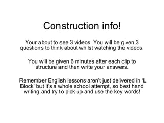 Construction info! Your about to see 3 videos. You will be given 3 questions to think about whilst watching the videos. You will be given 6 minutes after each clip to structure and then write your answers. Remember English lessons aren’t just delivered in ‘L Block’ but it’s a whole school attempt, so best hand writing and try to pick up and use the key words! 