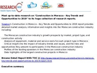 Most up-to-date research on "Construction in Morocco - Key Trends and
Opportunities to 2019" to its huge collection of research reports.
Timetric’s Construction in Morocco – Key Trends and Opportunities to 2019 report provides
detailed market analysis, information and insights into the Moroccan construction industry
including:
The Moroccan construction industry's growth prospects by market, project type, and
construction activity
Analysis of equipment, material and service costs for each project type in Morocco
Critical insight into the impact of industry trends and issues, and the risks and
opportunities they present to participants in the Moroccan construction industry
Profiles of the leading operators in the Moroccan construction industry
Data highlights of the largest construction projects in Morocco
Browse Detail Report With TOC @ http://www.researchmoz.us/construction-in-morocco-
key-trends-and-opportunities-to-2019-report.html
Executive summary
 