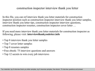 construction inspector interview thank you letter 
In this file, you can ref interview thank you letter materials for construction 
inspector position such as construction inspector interview thank you letter samples, 
interview thank you letter tips, construction inspector interview questions, 
construction inspector resumes, construction inspector cover letter … 
If you need more interview thank you letter materials for construction inspector as 
following, please visit: interviewthankyouletter.info 
• Top 8 interview thank you letter samples 
• Top 7 cover letter samples 
• Top 8 resumes samples 
• Free ebook: 75 interview questions and answers 
• Top 12 secrets to win every job interviews 
Top materials: top 8 interview thank you letter samples, top 8 resumes samples, free ebook: 75 interview questions and answer 
Interview questions and answers – free download/ pdf and ppt file 
 