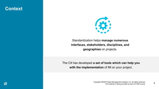 Copyright ©2024 Project Management Institute, Inc. All rights reserved.
This material is being provided as part of a PMI course.
Context
Standardization helps manage numerous
interfaces, stakeholders, disciplines, and
geographies on projects.
The CII has developed a set of tools which can help you
with the implementation of IM on your project.
4
 