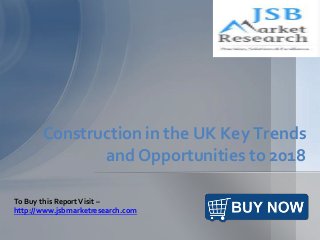 Construction in the UK Key Trends
and Opportunities to 2018
To Buy this ReportVisit –
http://www.jsbmarketresearch.com
 