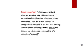 Papert himself said: “ From constructivist
theories we take a view of learning as a
reconstruction rather than a transmission of
knowledge. Then we extend the idea of
manipulative materials to the idea that learning
is most effective when part of an activity the
learner experiences as constructing of a
meaningful product.”
 