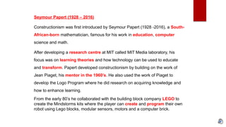 Seymour Papert (1928 – 2016)
Constructionism was first introduced by Seymour Papert (1928 -2016), a South-
African-born mathematician, famous for his work in education, computer
science and math.
After developing a research centre at MIT called MIT Media laboratory, his
focus was on learning theories and how technology can be used to educate
and transform. Papert developed constructionism by building on the work of
Jean Piaget, his mentor in the 1960’s. He also used the work of Piaget to
develop the Logo Program where he did research on acquiring knowledge and
how to enhance learning.
From the early 80’s he collaborated with the building block company LEGO to
create the Mindstorms kits where the player can create and program their own
robot using Lego blocks, modular sensors, motors and a computer brick.
 