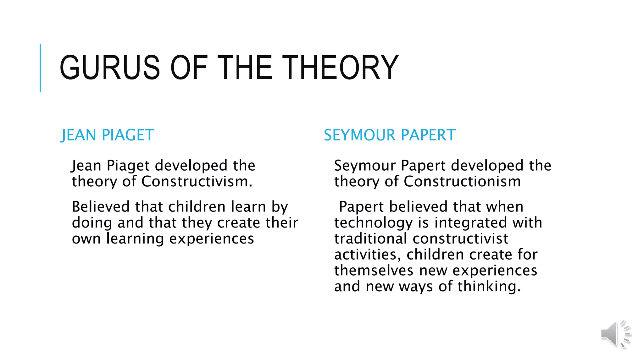 GURUS OF THE THEORY
JEAN PIAGET
Jean Piaget developed the
theory of Constructivism.
Believed that children learn by
doing and that they create their
own learning experiences
SEYMOUR PAPERT
Seymour Papert developed the
theory of Constructionism
Papert believed that when
technology is integrated with
traditional constructivist
activities, children create for
themselves new experiences
and new ways of thinking.
 