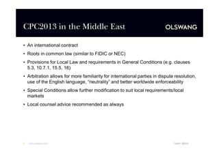 CPC2013 in the Middle East
•An international contract
•Roots in common law (similar to FIDIC or NEC)
•Provisions for Local Law and requirements in General Conditions (e.g. clauses
5.3, 10.7.1, 15.5, 18)
•Arbitration allows for more familiarity for international parties in dispute resolution,
use of the English language, “
neutrality”and better worldwide enforceability
•Special Conditions allow further modification to suit local requirements/local
markets
•Local counsel advice recommended as always

2

www.olswang.com

Twitter: @fkyh

 
