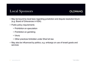 Local Sponsors
•May be bound by local laws regarding jurisdiction and dispute resolution forum
(e.g. Board of Grievances in KSA)
•Public policy requirements
•Prohibition on speculation
•Prohibition on gambling
•Usury
•Other practices forbidden under Shari’ law
ah
•May also be influenced by politics, e.g. embargo on use of Israeli goods and
services

3

www.olswang.com

Twitter: @fkyh

 