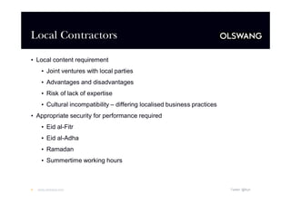 Local Contractors
•Local content requirement
•Joint ventures with local parties
•Advantages and disadvantages
•Risk of lack of expertise
•Cultural incompatibility –differing localised business practices
•Appropriate security for performance required
•Eid al-Fitr
•Eid al-Adha
•Ramadan
•Summertime working hours

4

www.olswang.com

Twitter: @fkyh

 