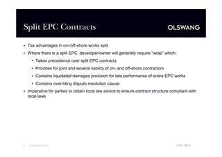 Split EPC Contracts
• Tax advantages in on-/off-shore works split
• Where there is a split EPC, developer/owner will generally require “
wrap”which:
• Takes precedence over split EPC contracts
• Provides for joint and several liability of on- and off-shore contractors
• Contains liquidated damages provision for late performance of entire EPC works
• Contains overriding dispute resolution clause
• Imperative for parties to obtain local law advice to ensure contract structure compliant with
local laws

5

www.olswang.com

Twitter: @fkyh

 