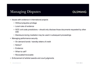 Managing Disputes
• Issues with evidence in international projects
• Without prejudice privilege
• Local rules of evidence
• GCC civil code jurisdictions –should only disclose those documents requested by other
side
• Disclosure during mediation may be used in subsequent proceedings
• Managing performance security
• On demand bonds / standby letters of credit
• Notice?
• Evidence:
• When to call?
• Revocable/irrevocable
• Enforcement of arbitral awards and court judgments
7

www.olswang.com

Twitter: @fkyh

 