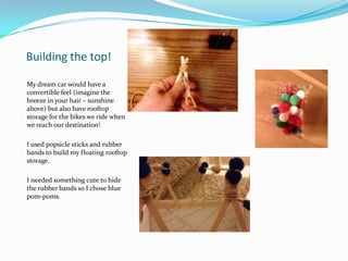 Building the top!
My dream car would have a
convertible feel (imagine the
breeze in your hair – sunshine
above) but also have rooftop
storage for the bikes we ride when
we reach our destination!
I used popsicle sticks and rubber
bands to build my floating rooftop
storage.
I needed something cute to hide
the rubber bands so I chose blue
pom-poms.
 
