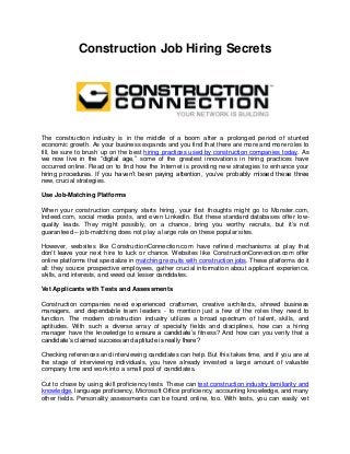 Construction Job Hiring Secrets 
The construction industry is in the middle of a boom after a prolonged period of stunted economic growth. As your business expands and you find that there are more and more roles to fill, be sure to brush up on the best hiring practices used by construction companies today. As we now live in the “digital age,” some of the greatest innovations in hiring practices have occurred online. Read on to find how the Internet is providing new strategies to enhance your hiring procedures. If you haven’t been paying attention, you’ve probably missed these three new, crucial strategies. 
Use Job-Matching Platforms 
When your construction company starts hiring, your first thoughts might go to Monster.com, Indeed.com, social media posts, and even LinkedIn. But these standard databases offer low- quality leads. They might possibly, on a chance, bring you worthy recruits, but it’s not guaranteed – job-matching does not play a large role on these popular sites. 
However, websites like ConstructionConnection.com have refined mechanisms at play that don’t leave your next hire to luck or chance. Websites like ConstructionConnection.com offer online platforms that specialize in matching recruits with construction jobs. These platforms do it all: they source prospective employees, gather crucial information about applicant experience, skills, and interests, and weed out lesser candidates. 
Vet Applicants with Tests and Assessments 
Construction companies need experienced craftsmen, creative architects, shrewd business managers, and dependable team leaders - to mention just a few of the roles they need to function. The modern construction industry utilizes a broad spectrum of talent, skills, and aptitudes. With such a diverse array of specialty fields and disciplines, how can a hiring manager have the knowledge to ensure a candidate’s fitness? And how can you verify that a candidate’s claimed success and aptitude is really there? 
Checking references and interviewing candidates can help. But this takes time, and if you are at the stage of interviewing individuals, you have already invested a large amount of valuable company time and work into a small pool of candidates. 
Cut to chase by using skill proficiency tests. These can test construction industry familiarity and knowledge, language proficiency, Microsoft Office proficiency, accounting knowledge, and many other fields. Personality assessments can be found online, too. With tests, you can easily vet  