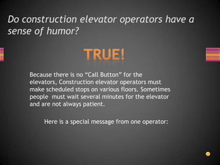 Do construction elevator operators have a sense of humor? TRUE!Because there is no “Call Button” for the elevators, Construction elevator operators must make scheduled stops on various floors. Sometimes people  must wait several minutes for the elevator and are not always patient.        Here is a special message from one operator: