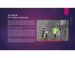ACI 224.3R 
3.2.1 Joint construction 
3.2.2.2 Vertical Elements —Although placements with a depth of 
30 ft (10 m) have been made with conventional formwork, it is 
general practice to limit concrete placements to a height of one 
story. Horizontal Construction joint should be located at the 
undersides of footings. Construction joints are provided at the top 
of floor slabs for capitals should be placed monolithically with the 
Pile Cap. 
The placement of fresh concrete on a horizontal surface can 
affect structural integrity of the joint. 
Although it is not always necessary, common practice has been 
to provide a bedding layer of mortar, of the same proportions as 
that in the concrete, before placement of new concrete above 
the joint. ACI 311.1R recommends using a bedding layer of 
concrete with somewhat more cement, sand, and water than the 
design mix for the structure. Aggregate less than 3/4 in. (20 mm) 
can be left in the bedding layer, but larger aggregate should be 
removed. This mixture should be placed 4 to 6 in. (100 to 150 mm) 
deep and vibrated thoroughly with the regular mixture placed 
above. 
Shear transfer and bending at Horizontal joints should be 
addressed in much the same way it is for beams and slabs. The 
reinforcement should continue through the joint, with adequate 
length to ensure a complete splice. If the joint is subject to lateral 
shear, load transfer by shear friction or dowel action is added. 
 