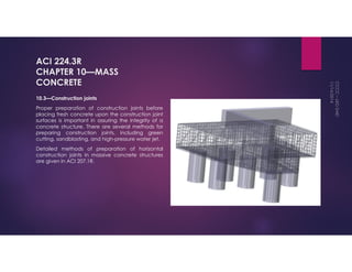 ACI 224.3R 
CHAPTER 10—MASS 
CONCRETE 
10.3—Construction joints 
Proper preparation of construction joints before 
placing fresh concrete upon the construction joint 
surfaces is important in assuring the integrity of a 
concrete structure. There are several methods for 
preparing construction joints, including green 
cutting, sandblasting, and high-pressure water jet. 
Detailed methods of preparation of horizontal 
construction joints in massive concrete structures 
are given in ACI 207.1R. 
 