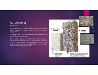 ACI 207.1R-05 
4.3 Placing 
The surface should be left free from protruding rock, 
deep footprints, vibrator holes, and other surface 
irregularities 
In general, the surface should be relatively even, with 
gentle slope for drainage. 
Before of the placement of the next lift, the surface 
film and contamination should be removed to expose 
a fresh clean mortar and aggregate surface. Over 
cutting to deeply expose aggregate is unnecessary 
and wasteful of good material. 
 