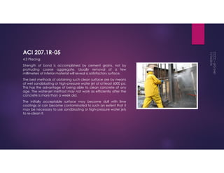 ACI 207.1R-05 
4.3 Placing 
Strength of bond is accomplished by cement grains, not by 
protruding coarse aggregate. Usually removal of a few 
millimeters of inferior material will reveal a satisfactory surface. 
The best methods of obtaining such clean surface are by means 
of wet sandblasting or high-pressure water jet of at least 6000 psi. 
This has the advantage of being able to clean concrete of any 
age. The water-jet method may not work as efficiently after the 
concrete is more than a week old. 
The initially acceptable surface may become dull with lime 
coatings or can become contaminated to such an extent that it 
may be necessary to use sandblasting or high-pressure water jets 
to re-clean it. 
 