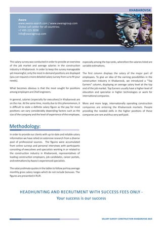 This salary survey was conducted in order to provide an overview 
of the job market and average salaries in the construc)on 
industry in Khabarovsk. In order to keep the survey manageable 
yet meaningful, only the most in‐demand posi)ons are displayed 
(you can request a more detailed salary survey from us to fit your 
needs). 
What becomes obvious is that the most sought for posi)ons 
among employers are Chief engineers. 
In general, salaries (especially for execu)ves) in Khabarovsk are 
on the rise. At the same )me, mostly due to this phenomenon, it 
is difficult to state a definite salary figure as the pay for most 
posi)ons can vary considerably depending factors such as the 
size of the company and the level of experience of the employee, 
especially among the top ranks, wherefore the salaries listed are 
variable es)ma)ons. 
The first column displays the salary of the major part of 
employees. To give an idea of the earning possibili)es in the 
construc)on industry in Khabarovsk, we introduced a “Top 
Earners” column, displaying an average salary level at the top 
end of the job market. Top Earners usually have a higher level of 
educa)on and specialize in higher technologies or work for 
interna)onal companies. 
More and more large, interna)onally opera)ng construc)on 
companies are entering the Khabarovsk markets. People 
providing the needed skills in the higher posi)ons of these 
companies are rare and thus very well paid. 
In order to provide our clients with up‐to‐date and reliable salary 
informa)on we have relied on extensive research from a diverse 
pool of professional sources. The figures were accumulated 
from online surveys and personal interviews with par)cipants 
consis)ng of execu)ves and specialists working in or related to 
the construc)on industry in Khabarovsk, representa)ves of 
leading construc)on employers, job candidates, career portals, 
and es)ma)ons by Awara's experienced specialists. 
The salary es)mate quotes in the tables to follow portray average 
monthly gross salary ranges which do not include bonuses. The 
figures are presented in RUR. 
KHABAROVSK 
Methodology: 
SALARY SURVEY CONSTRUCTION KHABAROVSK 2014 
Awara 
www.awara‐search.com / www.awaragroup.com 
Global call center for all countries: 
+7 495 225 3038 
info@awaragroup.com 
HEADHUNTING AND RECRUTMENT WITH SUCCESS FEES ONLY ‐ 
Your success is our success 
 