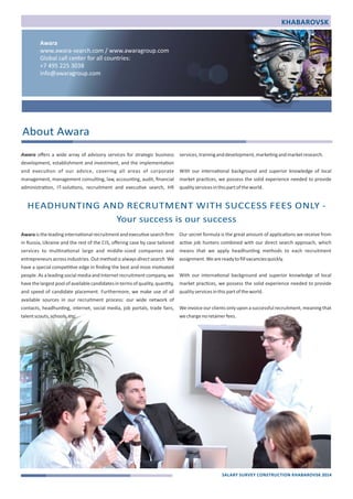 Awara 
www.awara‐search.com / www.awaragroup.com 
Global call center for all countries: 
+7 495 225 3038 
info@awaragroup.com 
Awara offers a wide array of advisory services for strategic business 
development, establishment and investment, and the implementa)on 
and execu)on of our advice, covering all areas of corporate 
management, management consul)ng, law, accoun)ng, audit, financial 
administra)on, IT‐solu)ons, recruitment and execu)ve search, HR 
Awara is the leading interna)onal recruitment and execu)ve search firm 
in Russia, Ukraine and the rest of the CIS, offering case by case tailored 
services to mul)na)onal large and middle‐sized companies and 
entrepreneurs across industries. Out method is always direct search. We 
have a special compe))ve edge in finding the best and most mo)vated 
people. As a leading social media and Internet recruitment company, we 
have the largest pool of available candidates in terms of quality, quan)ty, 
and speed of candidate placement. Furthermore, we make use of all 
available sources in our recruitment process: our wide network of 
contacts, headhun)ng, internet, social media, job portals, trade fairs, 
talent scouts, schools, etc. 
services, training and development, marke)ng and market research. 
With our interna)onal background and superior knowledge of local 
market prac)ces, we possess the solid experience needed to provide 
quality services in this part of the world. 
Our secret formula is the great amount of applica)ons we receive from 
ac)ve job hunters combined with our direct search approach, which 
means that we apply headhun)ng methods to each recruitment 
assignment. We are ready to fill vacancies quickly. 
With our interna)onal background and superior knowledge of local 
market prac)ces, we possess the solid experience needed to provide 
quality services in this part of the world. 
We invoice our clients only upon a successful recruitment, meaning that 
we charge no retainer fees. 
About Awara 
HEADHUNTING AND RECRUTMENT WITH SUCCESS FEES ONLY ‐ 
Your success is our success 
KHABAROVSK 
SALARY SURVEY CONSTRUCTION KHABAROVSK 2014 
 