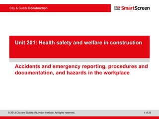 City & Guilds Construction
© 2013 City and Guilds of London Institute. All rights reserved. 1 of 25
PowerPointpresentation
Accidents and emergency reporting, procedures and
documentation, and hazards in the workplace
Unit 201: Health safety and welfare in construction
 