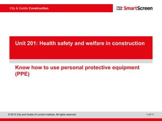 City & Guilds Construction
© 2013 City and Guilds of London Institute. All rights reserved. 1 of 11
PowerPointpresentation
Know how to use personal protective equipment
(PPE)
Unit 201: Health safety and welfare in construction
 