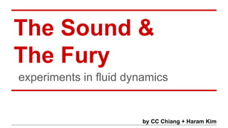 The Sound & 
The Fury 
experiments in fluid dynamics 
by CC Chiang + Haram Kim 
 