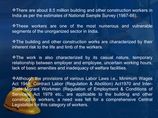 There are about 8.5 million building and other construction workers in India as per the estimates of National Sample Survey (1987-88).  These workers are one of the most numerous and vulnerable segments of the unorganized sector in India.  The building and other construction works are characterized by their inherent risk to the life and limb of the workers.  The work is also characterized by its casual nature, temporary relationship between employer and employee, uncertain working hours, lack of basic amenities and inadequacy of welfare facilities.  Although the provisions of various Labor Laws i.e., Minimum Wages Act 1948, Contract Labor (Regulation & Abolition) Act1970 and Inter-State Migrant Workmen (Regulation of Employment & Conditions of Services) Act 1979 etc., are applicable to the building and other construction workers, a need was felt for a comprehensive Central Legislation for this category of workers.  