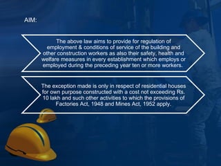 The above law aims to provide for regulation of employment & conditions of service of the building and other construction workers as also their safety, health and welfare measures in every establishment which employs or employed during the preceding year ten or more workers.  The exception made is only in respect of residential houses for own purpose constructed with a cost not exceeding Rs. 10 lakh and such other activities to which the provisions of Factories Act, 1948 and Mines Act, 1952 apply. AIM: 