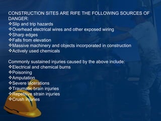 CONSTRUCTION SITES ARE RIFE THE FOLLOWING SOURCES OF DANGER: Slip and trip hazards Overhead electrical wires and other exposed wiring Sharp edges Falls from elevation Massive machinery and objects incorporated in construction Actively used chemicals Commonly sustained injuries caused by the above include: Electrical and chemical burns Poisoning Amputation Severe lacerations Traumatic brain injuries Repetitive strain injuries Crush injuries 