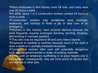 Most employees in this industry work full time, and many work over 40 hours a week.  In 2002, about 1 in 5 construction workers worked 45 hours or more a week.  Construction workers may sometimes work evenings, weekends, and holidays to finish a job or take care of an emergency.  Workers in this industry need physical stamina because the work frequently requires prolonged standing, bending, stooping, and working in cramped quarters.  They also may be required to lift and carry heavy objects.  Exposure to weather is common because much of the work is done outside or in partially enclosed structures.  Construction workers often work with potentially dangerous tools and equipment amidst a clutter of building materials some work on temporary scaffolding or at great heights and in bad weather. Consequently, they are more prone to injuries than are workers in other jobs.  