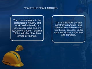 They  are employed in the construction industry and work predominantly on construction sites and are typically engaged in aspects of the industry other than design or finance.  The term includes general construction workers, also referred to as laborers and members of specialist trades such electricians, carpenters and plumbers. CONSTRUCTION LABOURS 