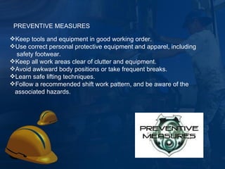 Keep tools and equipment in good working order. Use correct personal protective equipment and apparel, including safety footwear.  Keep all work areas clear of clutter and equipment. Avoid awkward body positions or take frequent breaks. Learn safe lifting techniques. Follow a recommended shift work pattern, and be aware of the associated hazards. PREVENTIVE MEASURES 
