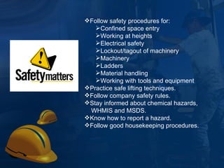 Follow safety procedures for: Confined space entry  Working at heights Electrical safety  Lockout/tagout of machinery  Machinery  Ladders Material handling Working with tools and equipment Practice safe lifting techniques. Follow company safety rules. Stay informed about chemical hazards, WHMIS and MSDS. Know how to report a hazard. Follow good housekeeping procedures. 