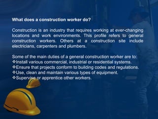 What does a construction worker do? Construction is an industry that requires working at ever-changing locations and work environments. This profile refers to general construction workers. Others at a construction site include electricians, carpenters and plumbers. Some of the main duties of a general construction worker are to: Install various commercial, industrial or residential systems. Ensure that projects conform to building codes and regulations. Use, clean and maintain various types of equipment. Supervise or apprentice other workers. 