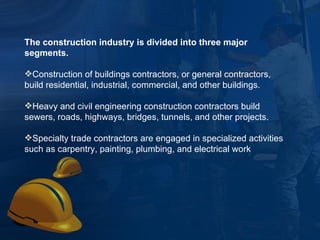The construction industry is divided into three major segments.   Construction of buildings contractors, or general contractors, build residential, industrial, commercial, and other buildings.  Heavy and civil engineering construction contractors build sewers, roads, highways, bridges, tunnels, and other projects.  Specialty trade contractors are engaged in specialized activities such as carpentry, painting, plumbing, and electrical work 