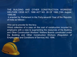 THE BUILDING AND OTHER CONSTRUCTION WORKERS' WELFARE CESS ACT, 1996 ACT NO. 28 OF 1996 [19th August, 1996] BE it enacted by Parliament in the Forty-seventh Year of the Republic of India as follows:-  An act to provide for the levy.  And collection of a cess on the cost of construction incurred by employers with a view to augmenting the resources of the Building and Other Construction Workers' Welfare Boards constituted under the Building and Other Construction Workers (Regulation of Employment and Conditions of Service) Act, 1996. 