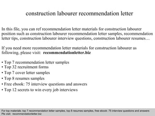 construction labourer recommendation letter 
In this file, you can ref recommendation letter materials for construction labourer 
position such as construction labourer recommendation letter samples, recommendation 
letter tips, construction labourer interview questions, construction labourer resumes… 
If you need more recommendation letter materials for construction labourer as 
following, please visit: recommendationletter.biz 
• Top 7 recommendation letter samples 
• Top 32 recruitment forms 
• Top 7 cover letter samples 
• Top 8 resumes samples 
• Free ebook: 75 interview questions and answers 
• Top 12 secrets to win every job interviews 
For top materials: top 7 recommendation letter samples, top 8 resumes samples, free ebook: 75 interview questions and answers 
Pls visit: recommendationletter.biz 
Interview questions and answers – free download/ pdf and ppt file 
 
