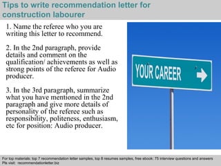 Tips to write recommendation letter for 
construction labourer 
1. Name the referee who you are 
writing this letter to recommend. 
2. In the 2nd paragraph, provide 
details and comment on the 
qualification/ achievements as well as 
strong points of the referee for Audio 
producer. 
3. In the 3rd paragraph, summarize 
what you have mentioned in the 2nd 
paragraph and give more details of 
personality of the referee such as 
responsibility, politeness, enthusiasm, 
etc for position: Audio producer. 
For top materials: top 7 recommendation letter samples, top 8 resumes samples, free ebook: 75 interview questions and answers 
Pls visit: recommendationletter.biz 
Interview questions and answers – free download/ pdf and ppt file 
 