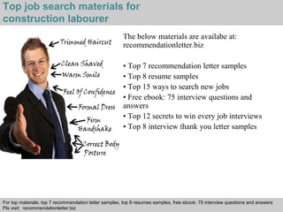 Top job search materials for 
construction labourer 
The below materials are availabe at: 
recommendationletter.biz 
• Top 7 recommendation letter samples 
• Top 8 resume samples 
• Top 15 ways to search new jobs 
• Free ebook: 75 interview questions and 
answers 
• Top 12 secrets to win every job interviews 
• Top 8 interview thank you letter samples 
For top materials: top 7 recommendation letter samples, top 8 resumes samples, free ebook: 75 interview questions and answers 
Pls visit: recommendationletter.biz 
Interview questions and answers – free download/ pdf and ppt file 
