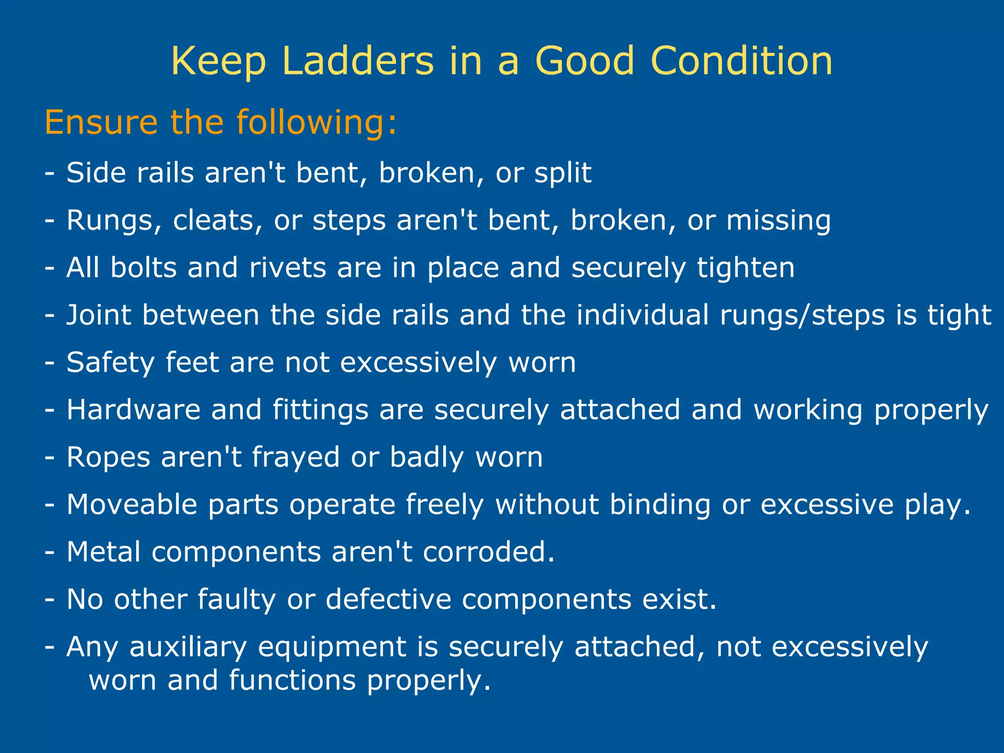 Keep Ladders in a Good Condition
Ensure the following:
- Side rails aren't bent, broken, or split
- Rungs, cleats, or steps aren't bent, broken, or missing
- All bolts and rivets are in place and securely tighten
- Joint between the side rails and the individual rungs/steps is tight
- Safety feet are not excessively worn
- Hardware and fittings are securely attached and working properly
- Ropes aren't frayed or badly worn
- Moveable parts operate freely without binding or excessive play.
- Metal components aren't corroded.
- No other faulty or defective components exist.
- Any auxiliary equipment is securely attached, not excessively
worn and functions properly.
 