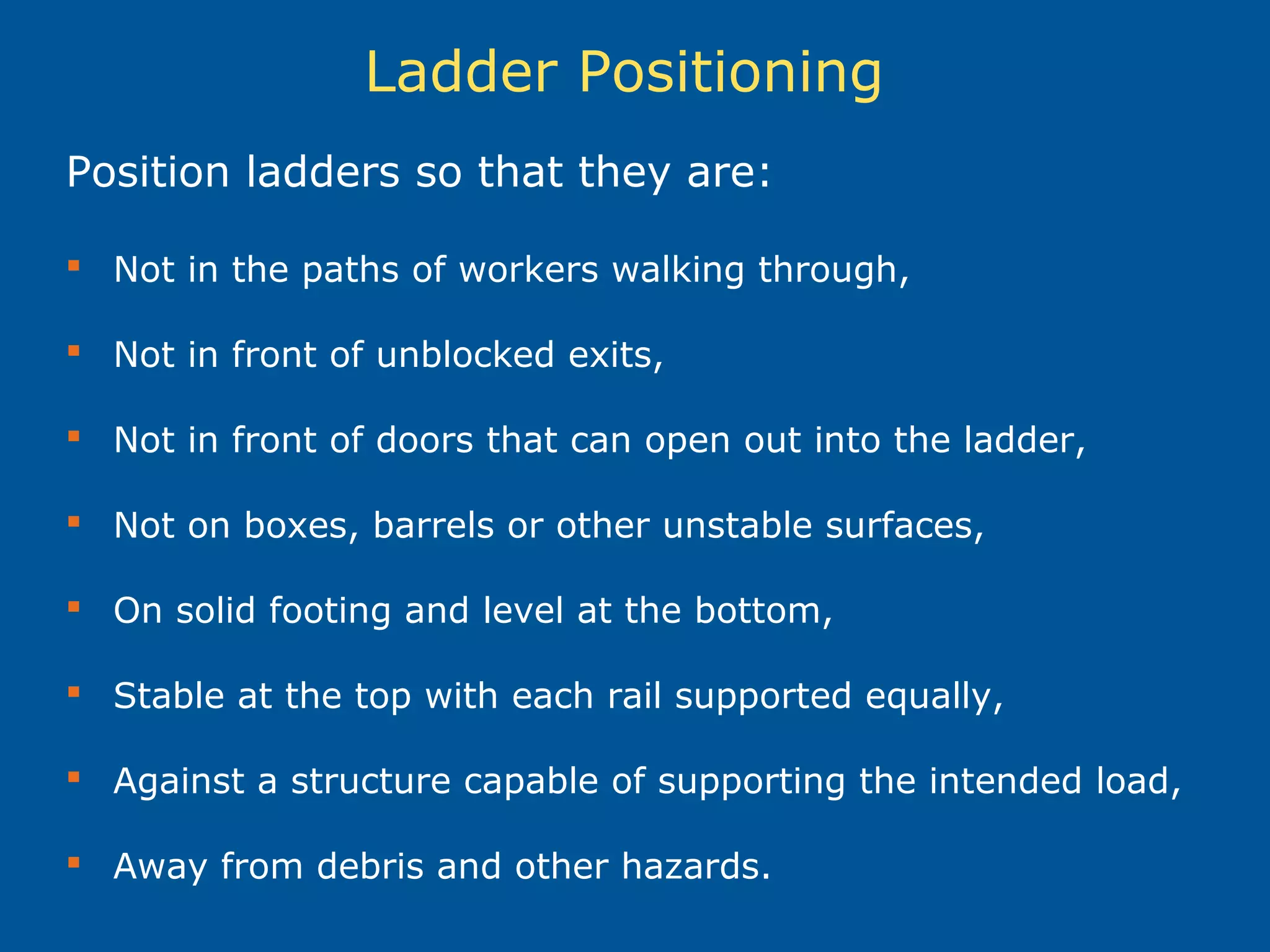 Ladder Positioning
Position ladders so that they are:
 Not in the paths of workers walking through,
 Not in front of unblocked exits,
 Not in front of doors that can open out into the ladder,
 Not on boxes, barrels or other unstable surfaces,
 On solid footing and level at the bottom,
 Stable at the top with each rail supported equally,
 Against a structure capable of supporting the intended load,
 Away from debris and other hazards.
 