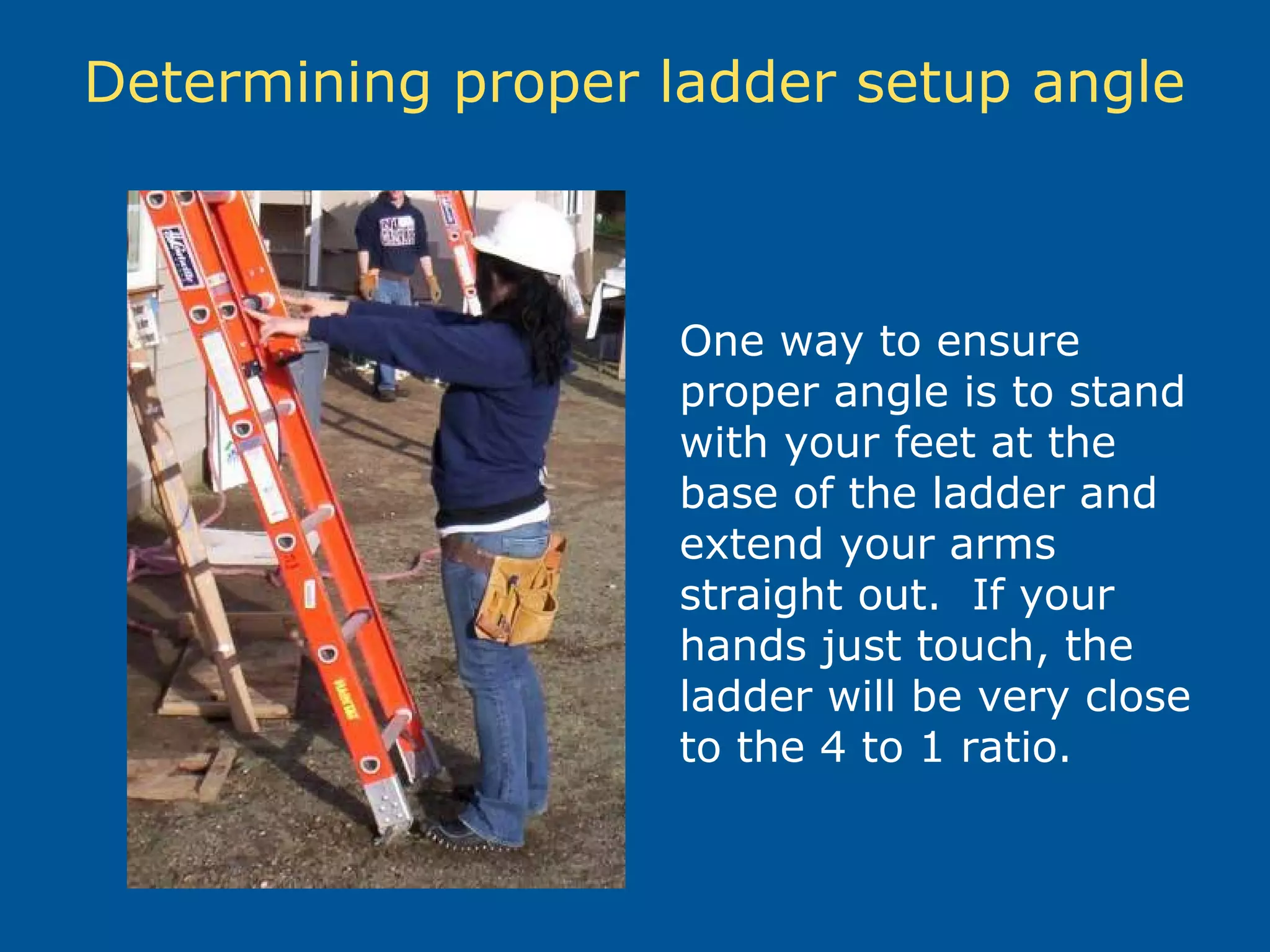 Determining proper ladder setup angle
One way to ensure
proper angle is to stand
with your feet at the
base of the ladder and
extend your arms
straight out. If your
hands just touch, the
ladder will be very close
to the 4 to 1 ratio.
 
