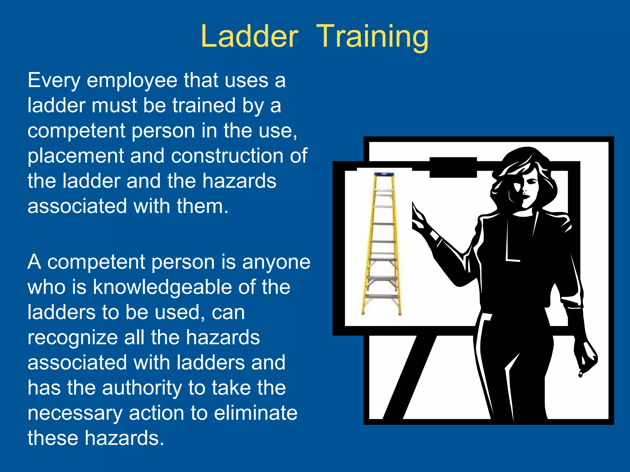 Ladder Training
Every employee that uses a
ladder must be trained by a
competent person in the use,
placement and construction of
the ladder and the hazards
associated with them.
A competent person is anyone
who is knowledgeable of the
ladders to be used, can
recognize all the hazards
associated with ladders and
has the authority to take the
necessary action to eliminate
these hazards.
 