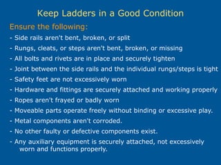 Keep Ladders in a Good Condition
Ensure the following:
- Side rails aren't bent, broken, or split
- Rungs, cleats, or steps aren't bent, broken, or missing
- All bolts and rivets are in place and securely tighten
- Joint between the side rails and the individual rungs/steps is tight
- Safety feet are not excessively worn
- Hardware and fittings are securely attached and working properly
- Ropes aren't frayed or badly worn
- Moveable parts operate freely without binding or excessive play.
- Metal components aren't corroded.
- No other faulty or defective components exist.
- Any auxiliary equipment is securely attached, not excessively
worn and functions properly.
 