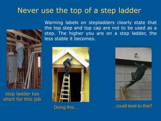 Never use the top of a step ladder
step ladder too
short for this job
Warning labels on stepladders clearly state that
the top step and top cap are not to be used as a
step. The higher you are on a step ladder, the
less stable it becomes.
Doing this…. …could lead to this!!
 